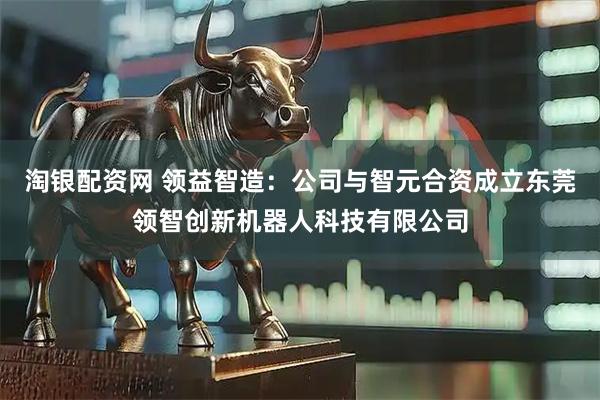 淘银配资网 领益智造：公司与智元合资成立东莞领智创新机器人科技有限公司