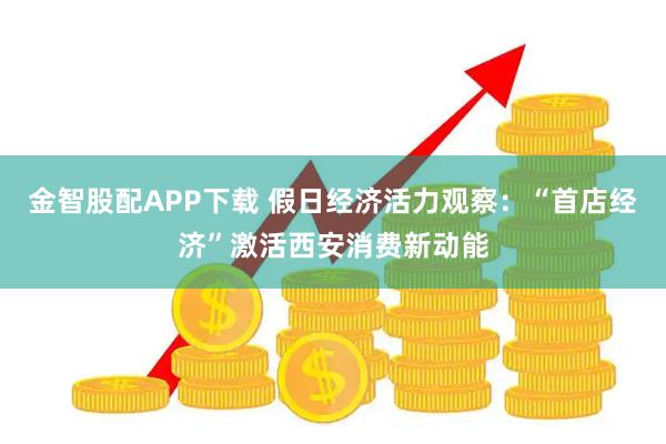 金智股配APP下载 假日经济活力观察：“首店经济”激活西安消费新动能