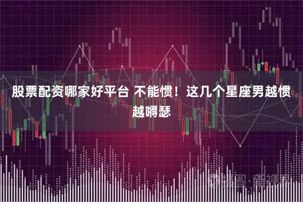 股票配资哪家好平台 不能惯！这几个星座男越惯越嘚瑟