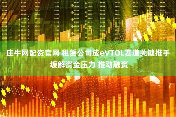 庄牛网配资官网 租赁公司成eVTOL赛道关键推手 缓解资金压力 推动融资