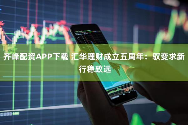 齐峰配资APP下载 汇华理财成立五周年：驭变求新 行稳致远