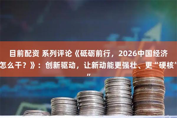 目前配资 系列评论《砥砺前行,2026中国经济怎么干?》:创新驱动,让新动能更强壮、更“硬核”