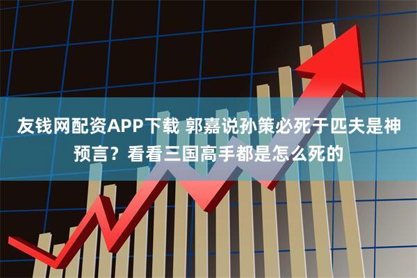 友钱网配资APP下载 郭嘉说孙策必死于匹夫是神预言?看看三国高手都是怎么死的