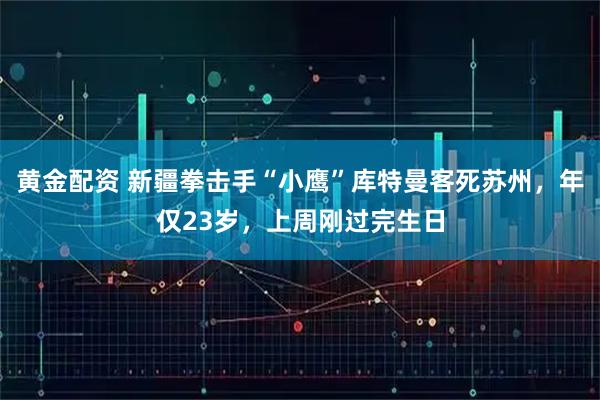 黄金配资 新疆拳击手“小鹰”库特曼客死苏州，年仅23岁，上周刚过完生日
