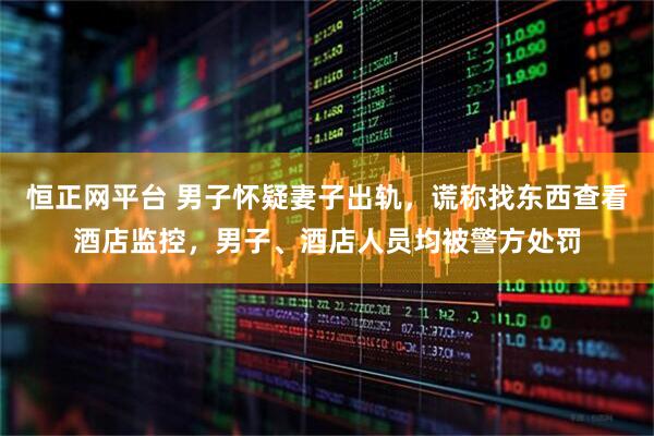 恒正网平台 男子怀疑妻子出轨，谎称找东西查看酒店监控，男子、酒店人员均被警方处罚