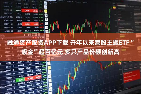 融通资产配资APP下载 开年以来港股主题ETF“吸金”超百亿元 多只产品份额创新高