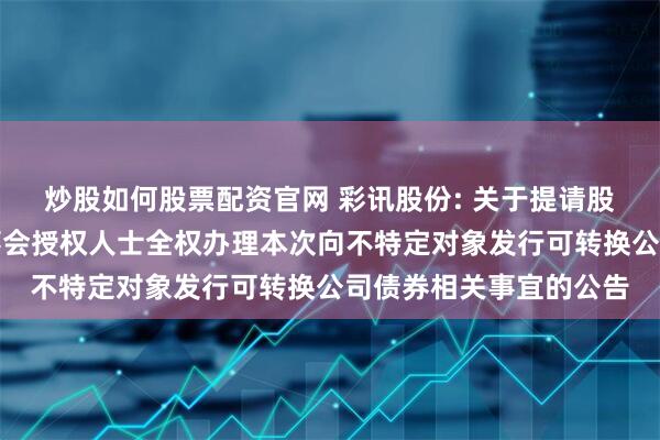 炒股如何股票配资官网 彩讯股份: 关于提请股东会授权董事会或董事会授权人士全权办理本次向不特定对象发行可转换公司债券相关事宜的公告