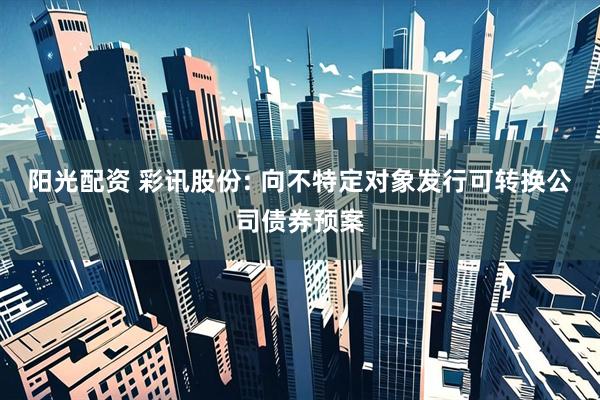 阳光配资 彩讯股份: 向不特定对象发行可转换公司债券预案