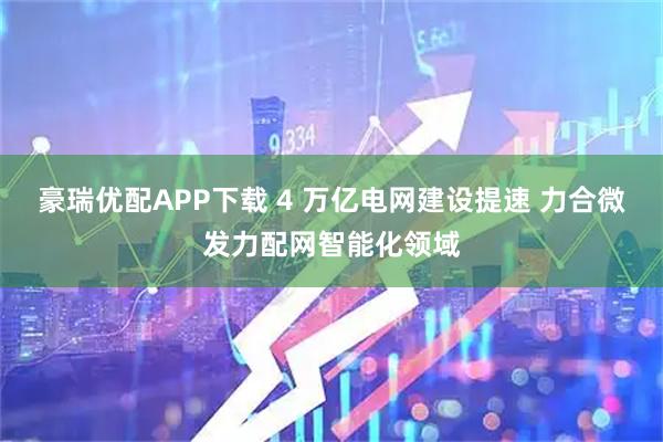 豪瑞优配APP下载 4 万亿电网建设提速 力合微发力配网智能化领域