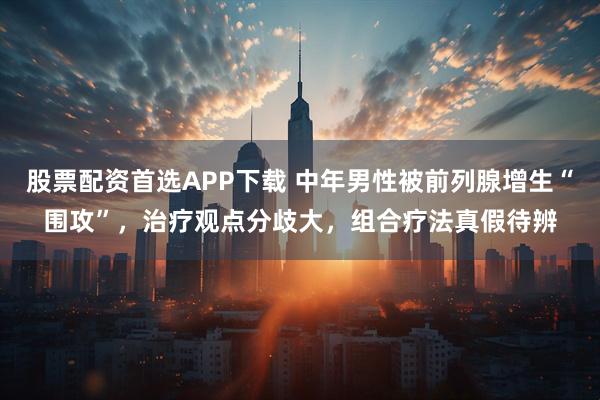 股票配资首选APP下载 中年男性被前列腺增生“围攻”，治疗观点分歧大，组合疗法真假待辨