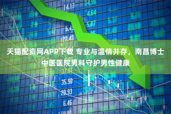 天猫配资网APP下载 专业与温情并存，南昌博士中医医院男科守护男性健康