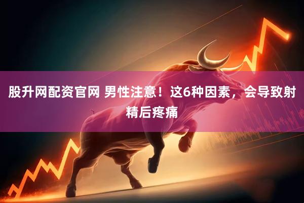 股升网配资官网 男性注意！这6种因素，会导致射精后疼痛