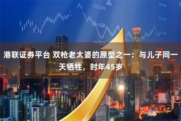 港联证券平台 双枪老太婆的原型之一：与儿子同一天牺牲，时年45岁
