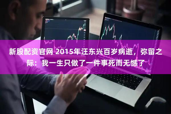新股配资官网 2015年汪东兴百岁病逝，弥留之际：我一生只做了一件事死而无憾了