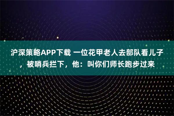 沪深策略APP下载 一位花甲老人去部队看儿子，被哨兵拦下，他：叫你们师长跑步过来