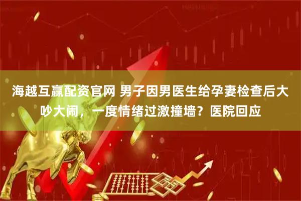 海越互赢配资官网 男子因男医生给孕妻检查后大吵大闹,一度情绪过激撞墙?医院回应