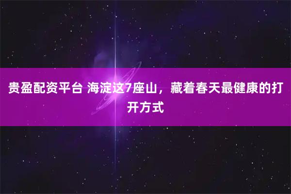 贵盈配资平台 海淀这7座山，藏着春天最健康的打开方式