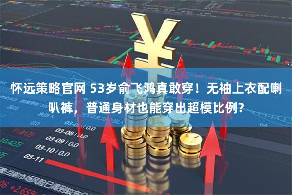 怀远策略官网 53岁俞飞鸿真敢穿！无袖上衣配喇叭裤，普通身材也能穿出超模比例？