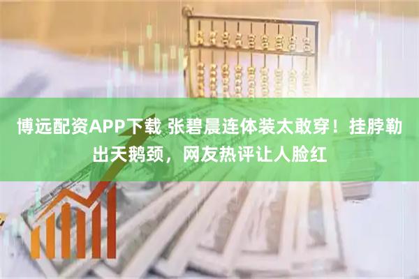 博远配资APP下载 张碧晨连体装太敢穿！挂脖勒出天鹅颈，网友热评让人脸红