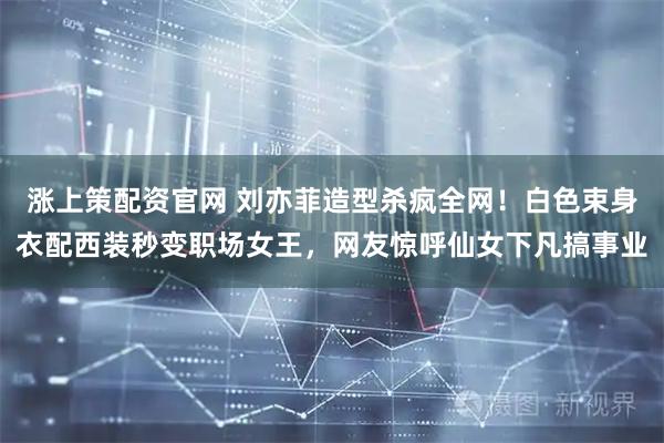 涨上策配资官网 刘亦菲造型杀疯全网!白色束身衣配西装秒变职场女王,网友惊呼仙女下凡搞事业